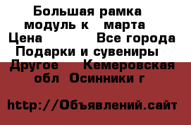 Большая рамка - модуль к 8 марта! › Цена ­ 1 700 - Все города Подарки и сувениры » Другое   . Кемеровская обл.,Осинники г.